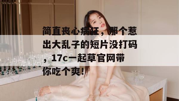 简直丧心病狂,那个惹出大乱子的短片没打码,17c一起草官网带你吃个爽!