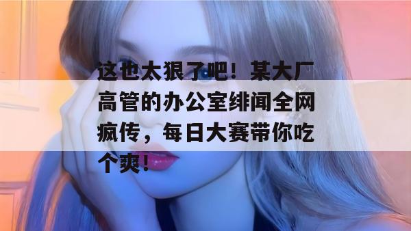 这也太狠了吧!某大厂高管的办公室绯闻全网疯传,每日大赛带你吃个爽!