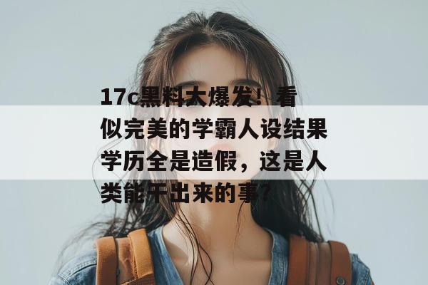 17c黑料大爆发!看似完美的学霸人设结果学历全是造假,这是人类能干出来的事?