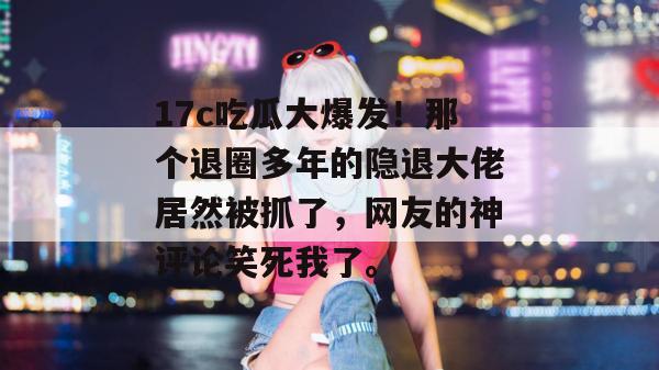 17c吃瓜大爆发!那个退圈多年的隐退大佬居然被抓了,网友的神评论笑死我了。