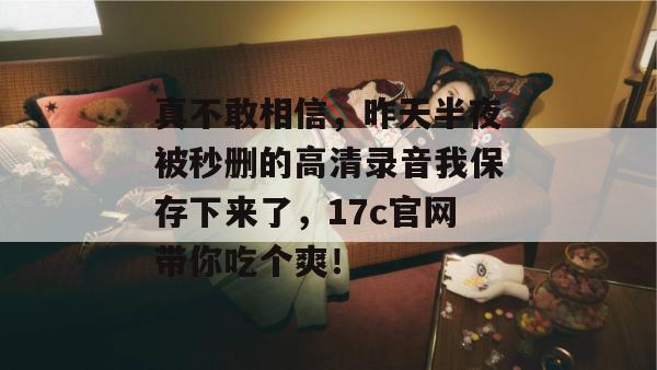 真不敢相信,昨天半夜被秒删的高清录音我保存下来了,17c官网带你吃个爽!