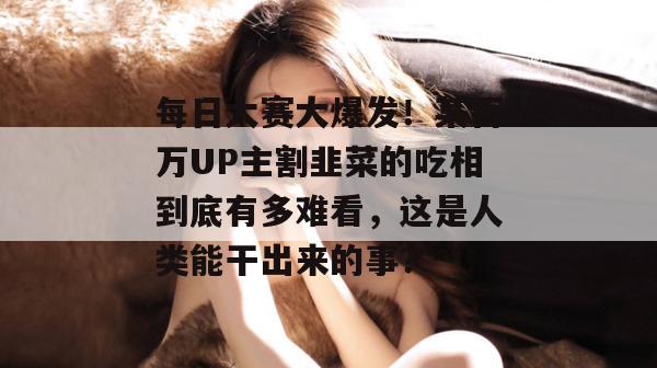 每日大赛大爆发!某百万UP主割韭菜的吃相到底有多难看,这是人类能干出来的事?