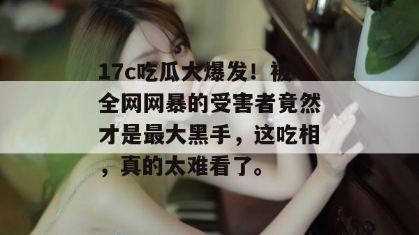 17c吃瓜大爆发!被全网网暴的受害者竟然才是最大黑手,这吃相,真的太难看了。