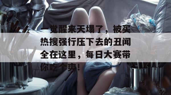 一觉醒来天塌了,被买热搜强行压下去的丑闻全在这里,每日大赛带你吃个爽!