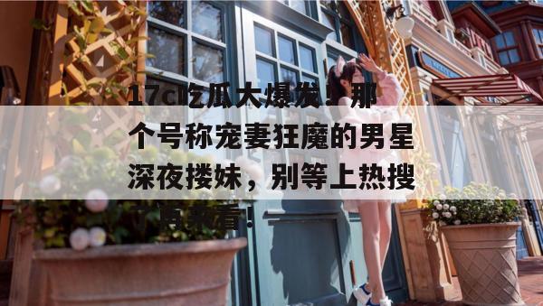 17c吃瓜大爆发!那个号称宠妻狂魔的男星深夜搂妹,别等上热搜了再来看!