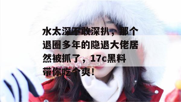 水太深不敢深扒,那个退圈多年的隐退大佬居然被抓了,17c黑料带你吃个爽!