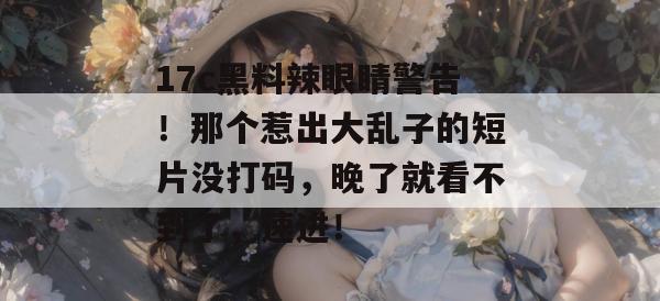 17c黑料辣眼睛警告!那个惹出大乱子的短片没打码,晚了就看不到了,速进!