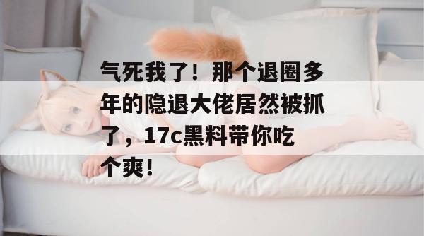 气死我了!那个退圈多年的隐退大佬居然被抓了,17c黑料带你吃个爽!