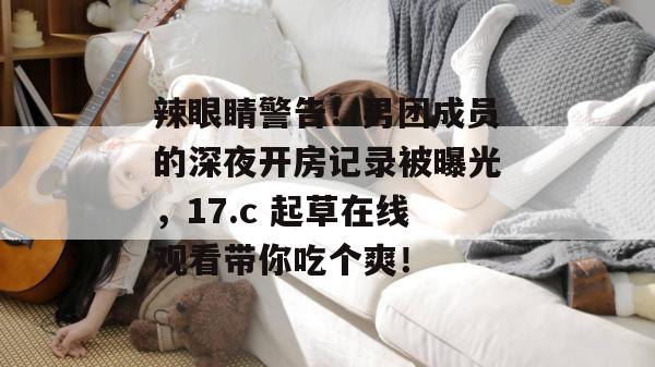 辣眼睛警告!男团成员的深夜开房记录被曝光,17.c 起草在线观看带你吃个爽!
