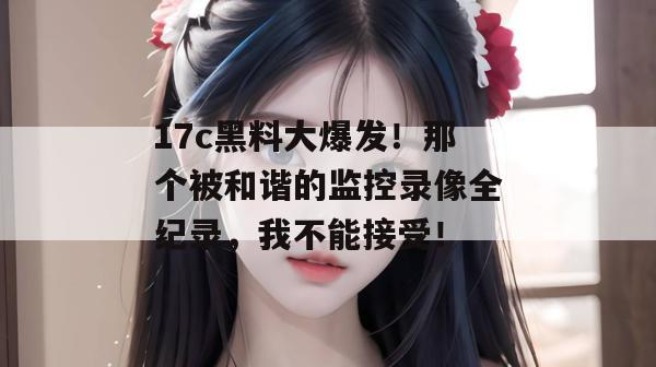 17c黑料大爆发!那个被和谐的监控录像全纪录,我不能接受!
