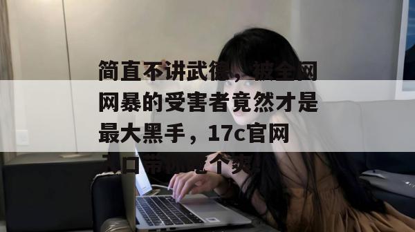 简直不讲武德,被全网网暴的受害者竟然才是最大黑手,17c官网入口带你吃个爽!