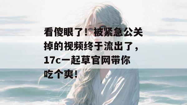 看傻眼了!被紧急公关掉的视频终于流出了,17c一起草官网带你吃个爽!