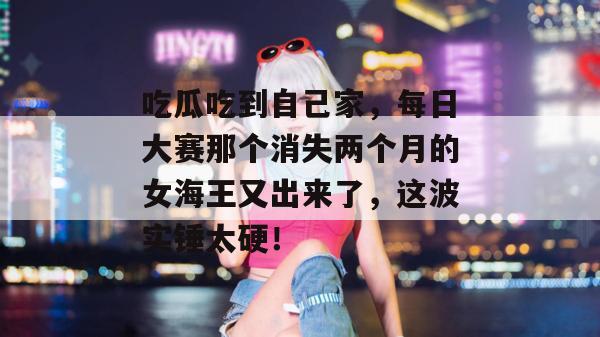吃瓜吃到自己家,每日大赛那个消失两个月的女海王又出来了,这波实锤太硬!