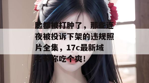 脸都被打肿了,那些连夜被投诉下架的违规照片全集,17c最新域名带你吃个爽!