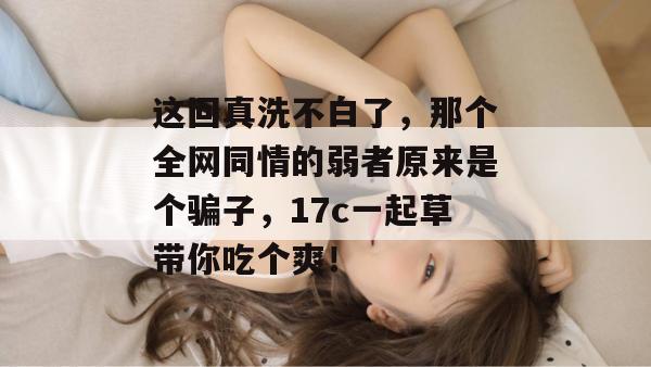 这回真洗不白了,那个全网同情的弱者原来是个骗子,17c一起草带你吃个爽!