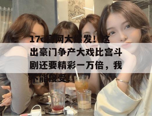 17c官网大爆发!这出豪门争产大戏比宫斗剧还要精彩一万倍,我不能接受!