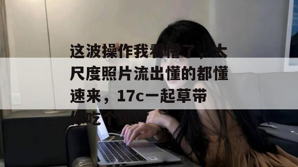 这波操作我看懵了,大尺度照片流出懂的都懂速来,17c一起草带你吃个爽!
