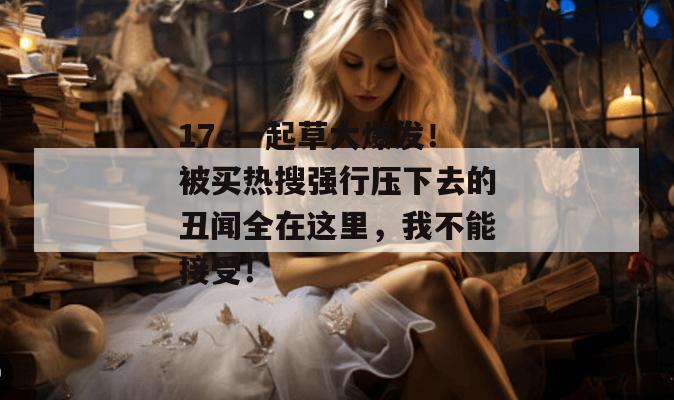 17c一起草大爆发!被买热搜强行压下去的丑闻全在这里,我不能接受!