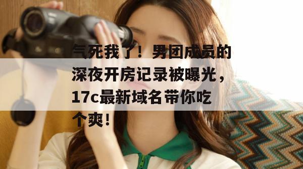 气死我了!男团成员的深夜开房记录被曝光,17c最新域名带你吃个爽!