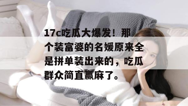 17c吃瓜大爆发!那个装富婆的名媛原来全是拼单装出来的,吃瓜群众简直赢麻了。