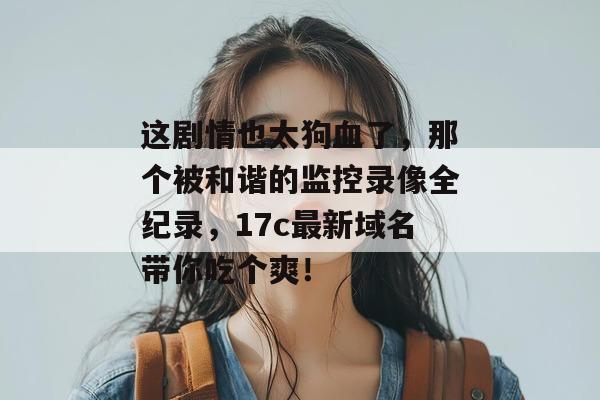 这剧情也太狗血了,那个被和谐的监控录像全纪录,17c最新域名带你吃个爽!