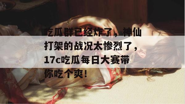 吃瓜群已经炸了,神仙打架的战况太惨烈了,17c吃瓜每日大赛带你吃个爽!