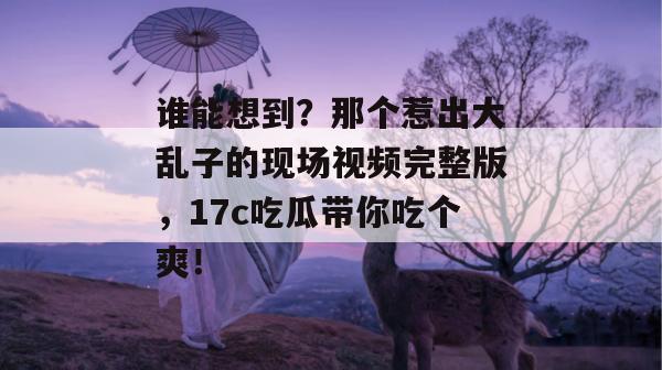 谁能想到?那个惹出大乱子的现场视频完整版,17c吃瓜带你吃个爽!