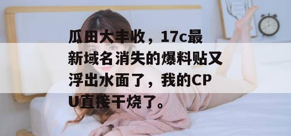 瓜田大丰收,17c最新域名消失的爆料贴又浮出水面了,我的CPU直接干烧了。
