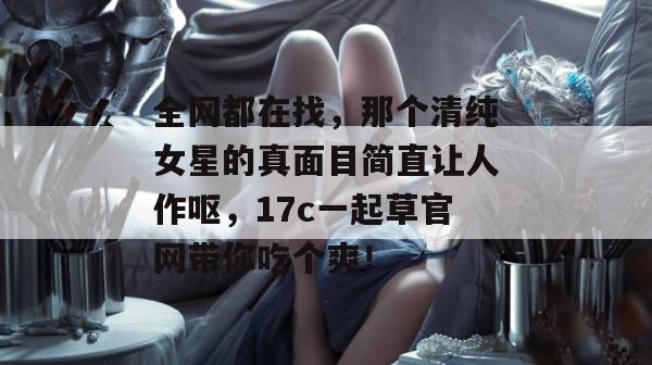 全网都在找,那个清纯女星的真面目简直让人作呕,17c一起草官网带你吃个爽!