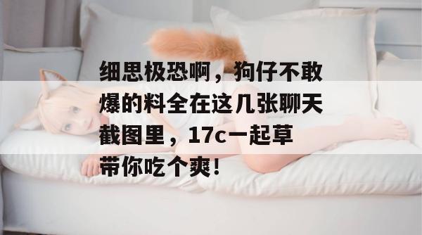 细思极恐啊,狗仔不敢爆的料全在这几张聊天截图里,17c一起草带你吃个爽!
