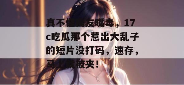 真不怪网友嘴毒,17c吃瓜那个惹出大乱子的短片没打码,速存,马上就被夹!