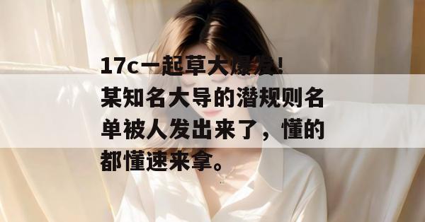 17c一起草大爆发!某知名大导的潜规则名单被人发出来了,懂的都懂速来拿。