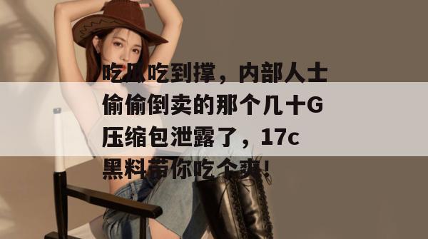 吃瓜吃到撑,内部人士偷偷倒卖的那个几十G压缩包泄露了,17c黑料带你吃个爽!
