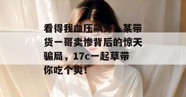 看得我血压飙升!某带货一哥卖惨背后的惊天骗局,17c一起草带你吃个爽!