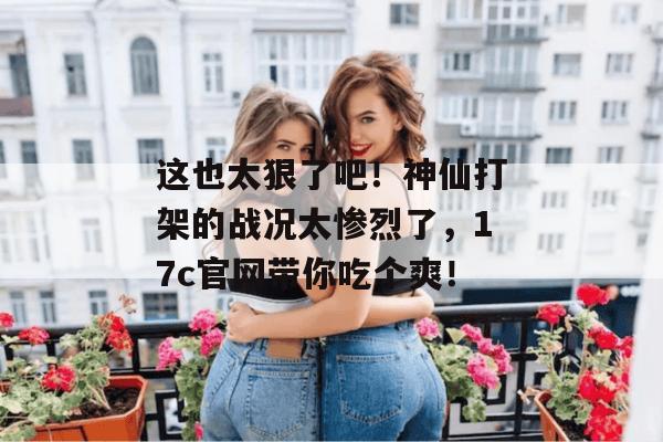 这也太狠了吧!神仙打架的战况太惨烈了,17c官网带你吃个爽!