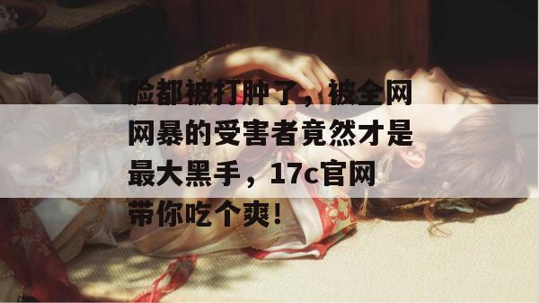 脸都被打肿了,被全网网暴的受害者竟然才是最大黑手,17c官网带你吃个爽!