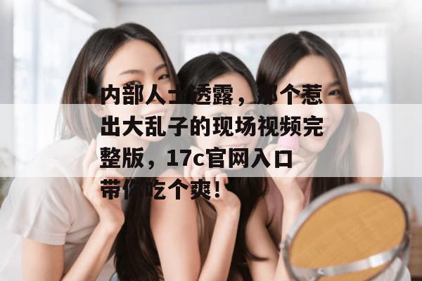 内部人士透露,那个惹出大乱子的现场视频完整版,17c官网入口带你吃个爽!