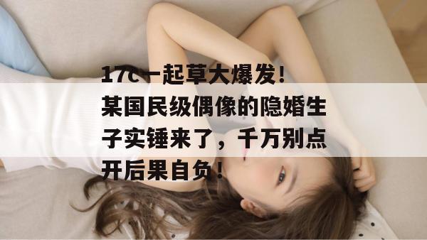 17c一起草大爆发!某国民级偶像的隐婚生子实锤来了,千万别点开后果自负!