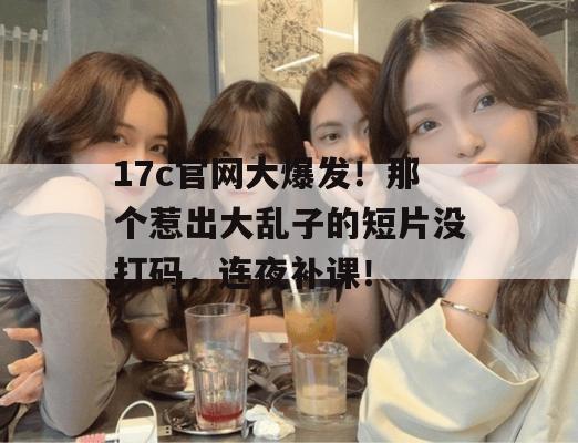17c官网大爆发！那个惹出大乱子的短片没打码，连夜补课！