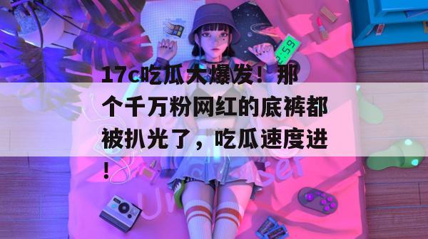 17c吃瓜大爆发！那个千万粉网红的底裤都被扒光了，吃瓜速度进！