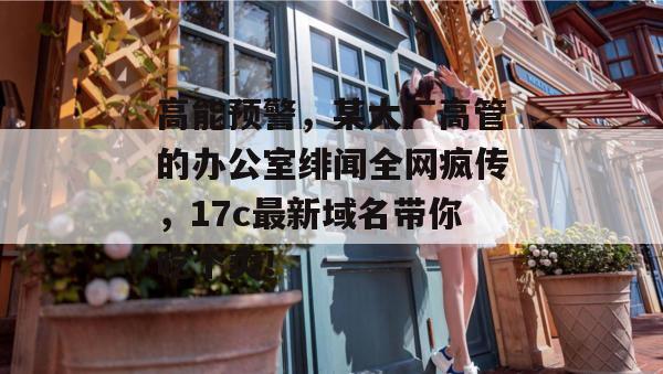 高能预警，某大厂高管的办公室绯闻全网疯传，17c最新域名带你吃个爽！