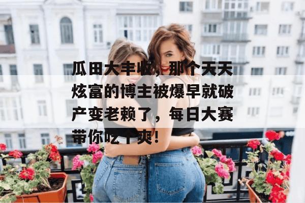瓜田大丰收，那个天天炫富的博主被爆早就破产变老赖了，每日大赛带你吃个爽！