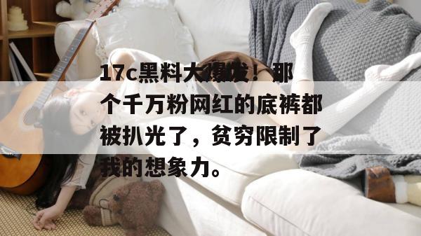 17c黑料大爆发！那个千万粉网红的底裤都被扒光了，贫穷限制了我的想象力。