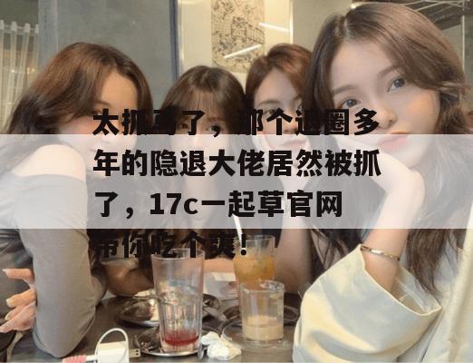 太抓马了，那个退圈多年的隐退大佬居然被抓了，17c一起草官网带你吃个爽！
