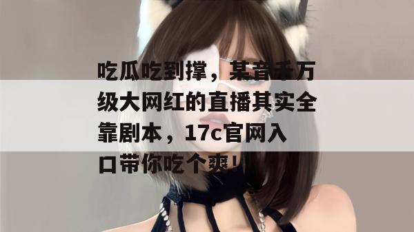 吃瓜吃到撑,某音千万级大网红的直播其实全靠剧本,17c官网入口带你吃个爽!