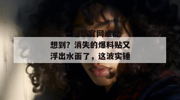 17c一起草官网谁能想到?消失的爆料贴又浮出水面了,这波实锤太硬!