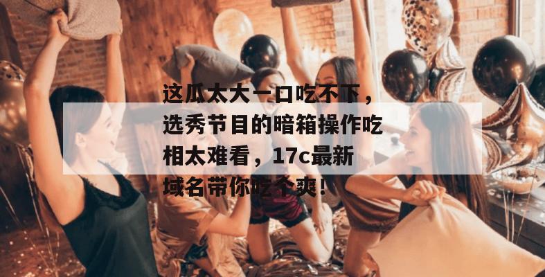 这瓜太大一口吃不下,选秀节目的暗箱操作吃相太难看,17c最新域名带你吃个爽!