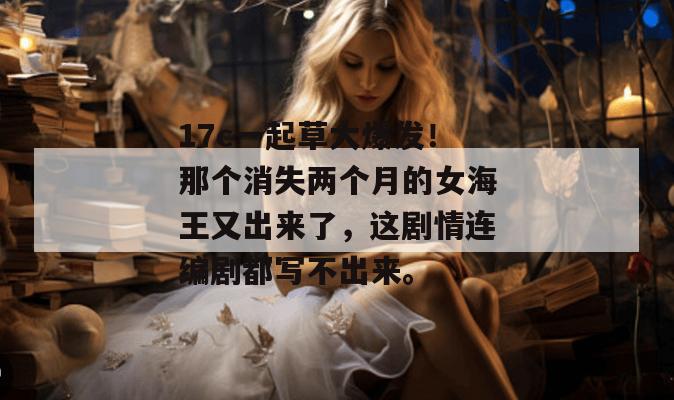 17c一起草大爆发!那个消失两个月的女海王又出来了,这剧情连编剧都写不出来。