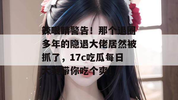 辣眼睛警告!那个退圈多年的隐退大佬居然被抓了,17c吃瓜每日大赛带你吃个爽!