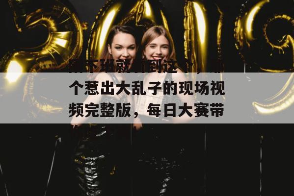 刚下班就看到这个,那个惹出大乱子的现场视频完整版,每日大赛带你吃个爽!